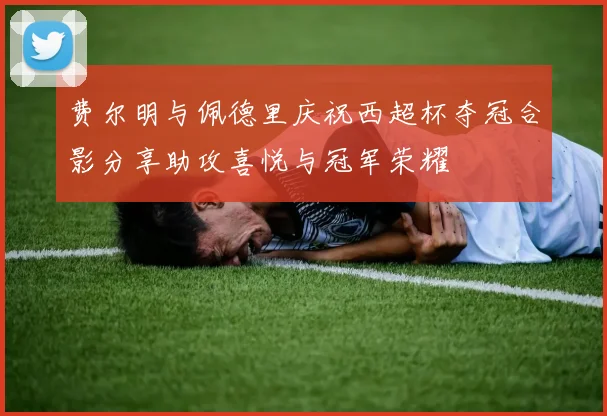 费尔明与佩德里庆祝西超杯夺冠合影分享助攻喜悦与冠军荣耀