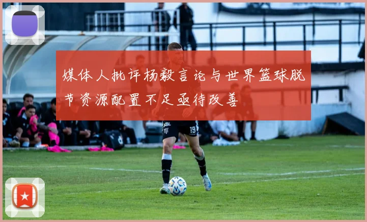 媒体人批评杨毅言论与世界篮球脱节资源配置不足亟待改善