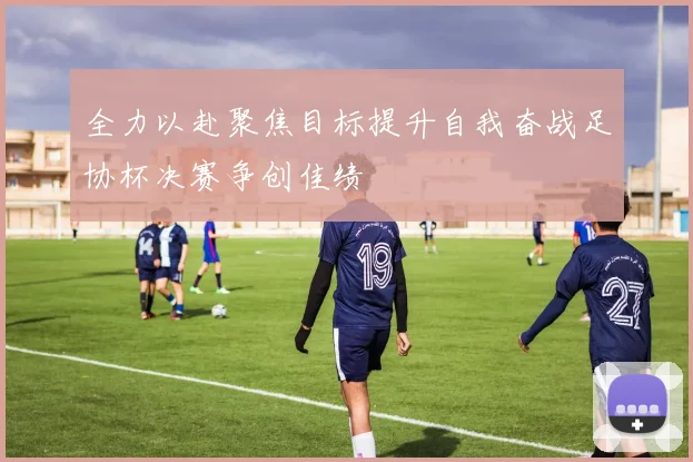 全力以赴聚焦目标提升自我奋战足协杯决赛争创佳绩