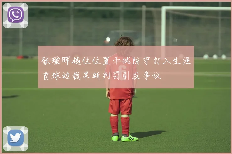 张瑷晖越位位置干扰防守打入生涯首球边裁果断判罚引发争议