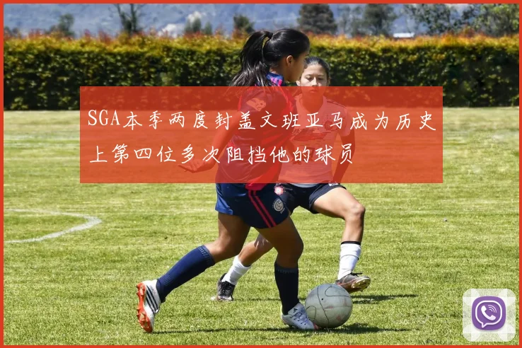 SGA本季两度封盖文班亚马成为历史上第四位多次阻挡他的球员