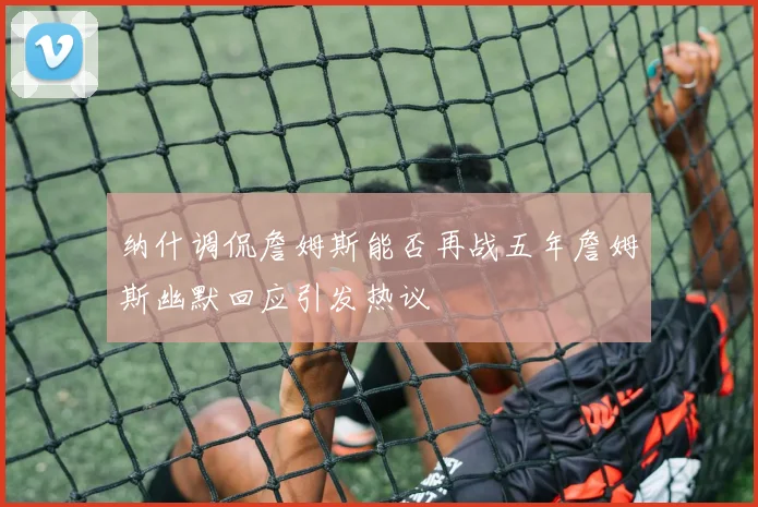 纳什调侃詹姆斯能否再战五年詹姆斯幽默回应引发热议