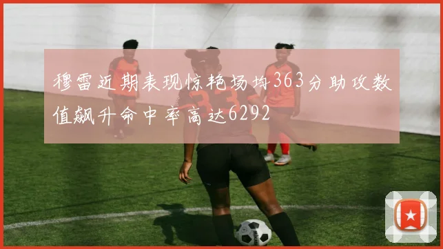 穆雷近期表现惊艳场均363分助攻数值飙升命中率高达6292