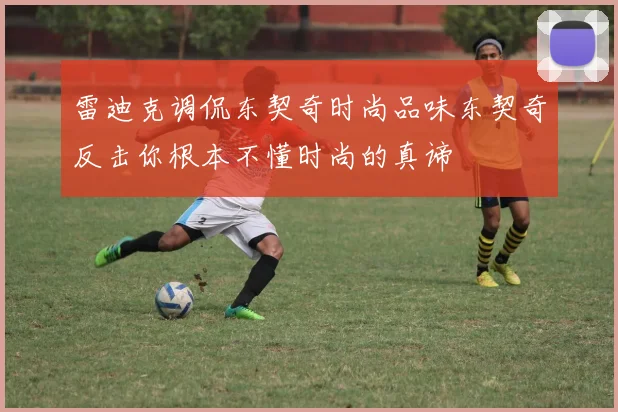 雷迪克调侃东契奇时尚品味东契奇反击你根本不懂时尚的真谛