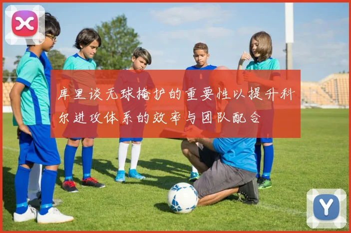 库里谈无球掩护的重要性以提升科尔进攻体系的效率与团队配合