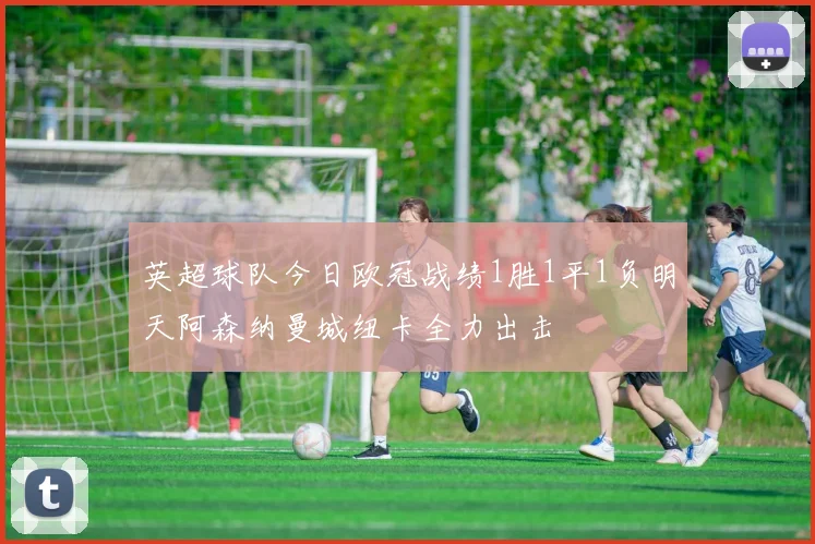 英超球队今日欧冠战绩1胜1平1负明天阿森纳曼城纽卡全力出击