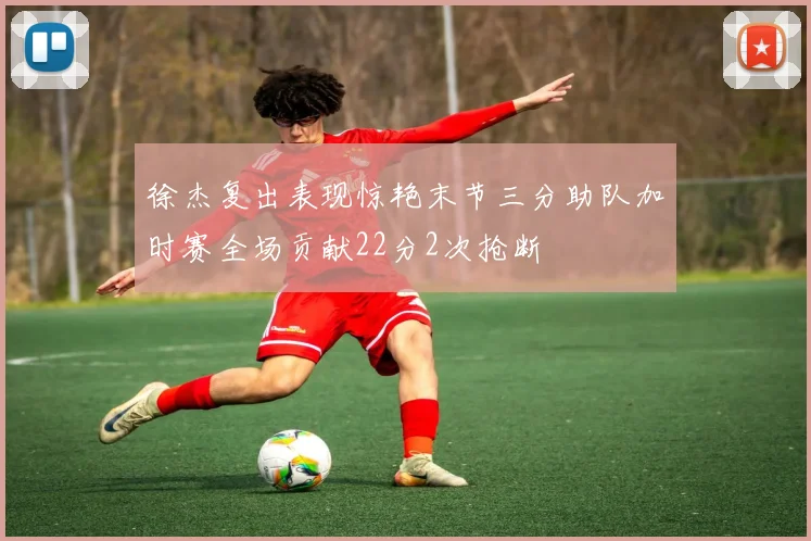 徐杰复出表现惊艳末节三分助队加时赛全场贡献22分2次抢断