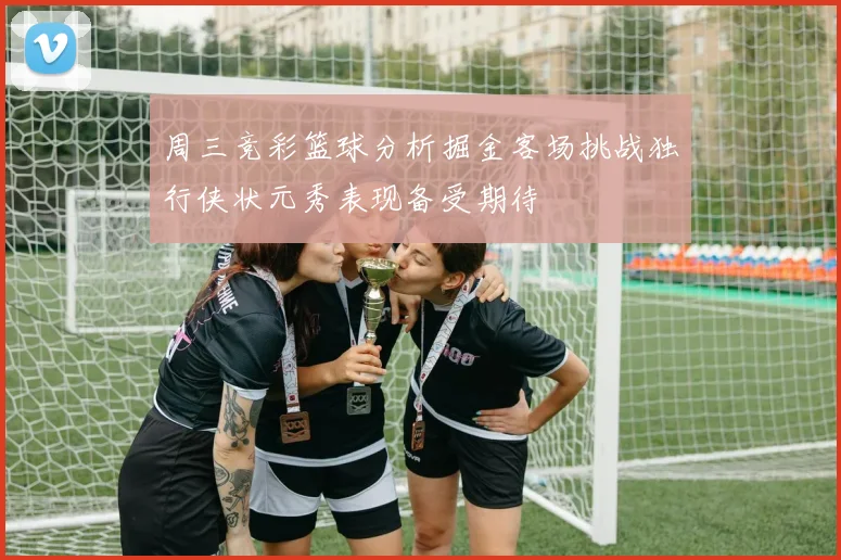 周三竞彩篮球分析掘金客场挑战独行侠状元秀表现备受期待