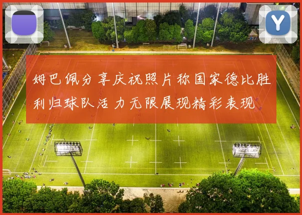 姆巴佩分享庆祝照片称国家德比胜利归球队活力无限展现精彩表现