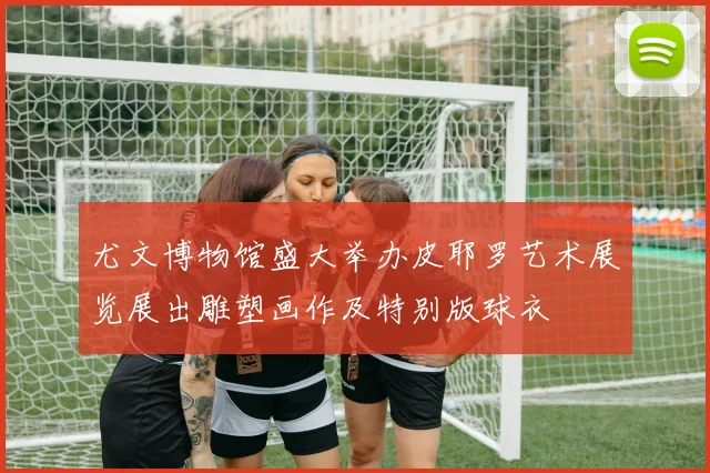 尤文博物馆盛大举办皮耶罗艺术展览展出雕塑画作及特别版球衣