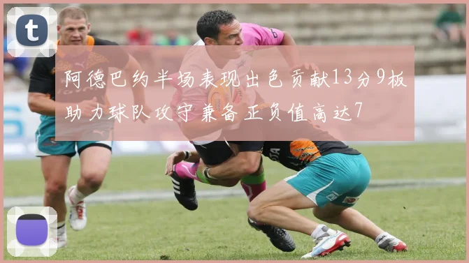 阿德巴约半场表现出色贡献13分9板助力球队攻守兼备正负值高达7