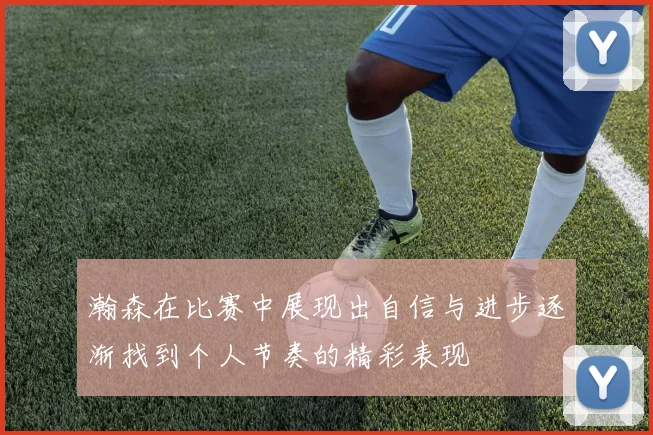 瀚森在比赛中展现出自信与进步逐渐找到个人节奏的精彩表现