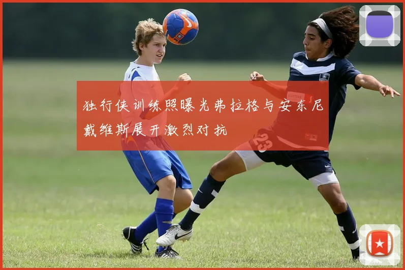 独行侠训练照曝光弗拉格与安东尼戴维斯展开激烈对抗
