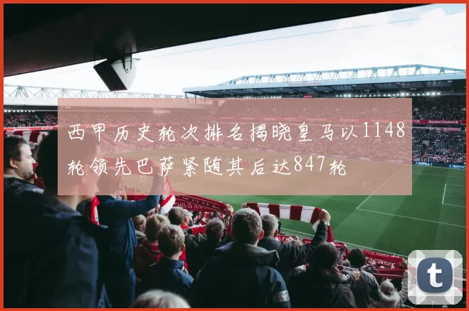 西甲历史轮次排名揭晓皇马以1148轮领先巴萨紧随其后达847轮