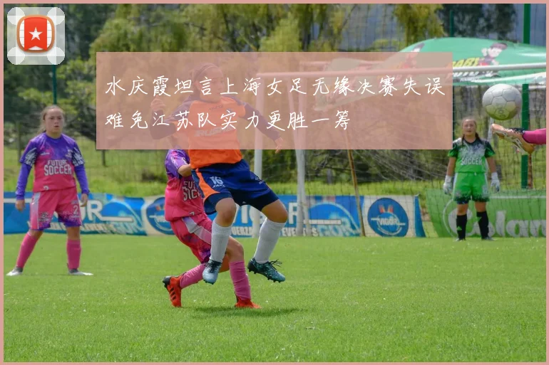 水庆霞坦言上海女足无缘决赛失误难免江苏队实力更胜一筹