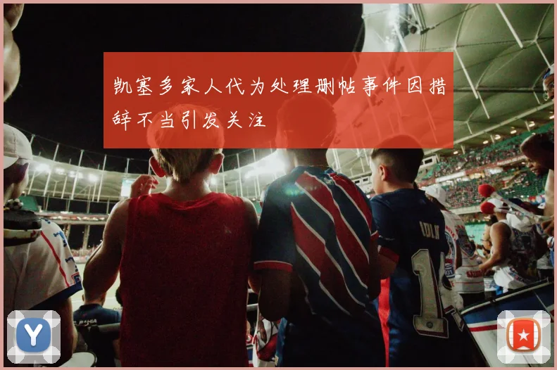 凯塞多家人代为处理删帖事件因措辞不当引发关注